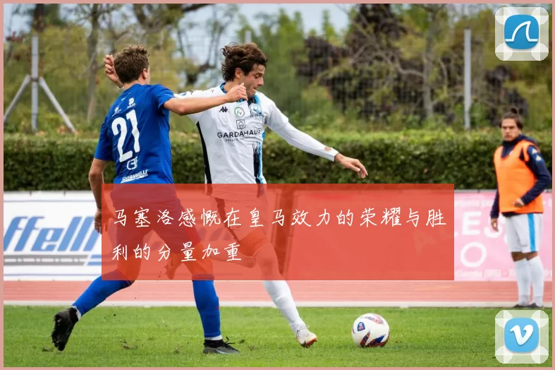 马塞洛感慨在皇马效力的荣耀与胜利的分量加重