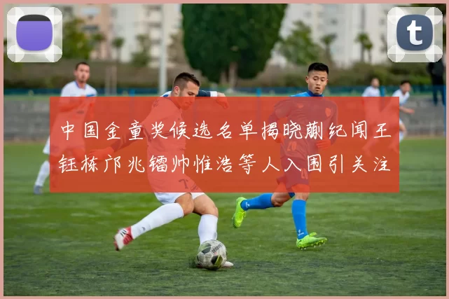 中国金童奖候选名单揭晓蒯纪闻王钰栋邝兆镭帅惟浩等人入围引关注