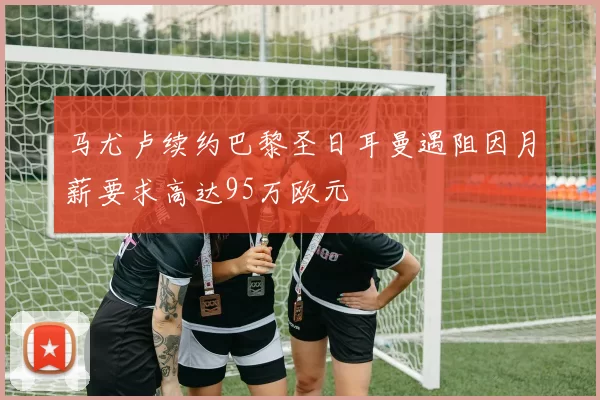 马尤卢续约巴黎圣日耳曼遇阻因月薪要求高达95万欧元