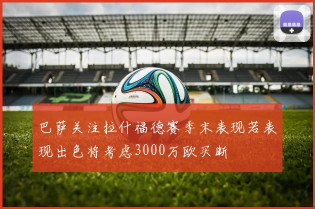 巴萨关注拉什福德赛季末表现若表现出色将考虑3000万欧买断
