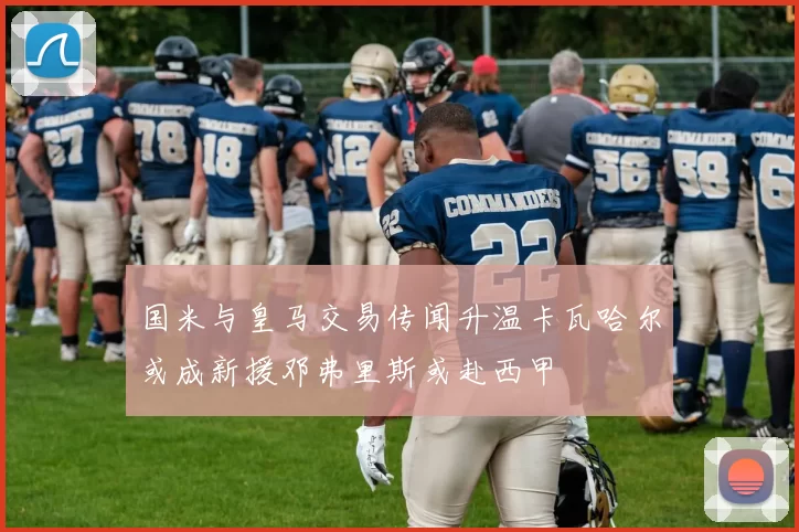 国米与皇马交易传闻升温卡瓦哈尔或成新援邓弗里斯或赴西甲