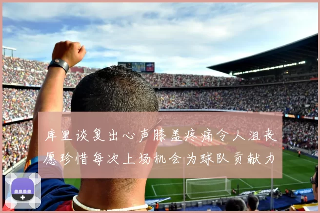 库里谈复出心声膝盖疼痛令人沮丧愿珍惜每次上场机会为球队贡献力量