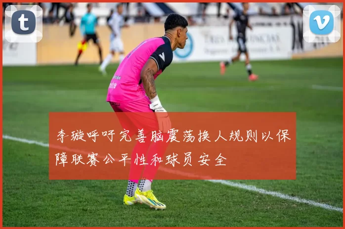 李璇呼吁完善脑震荡换人规则以保障联赛公平性和球员安全