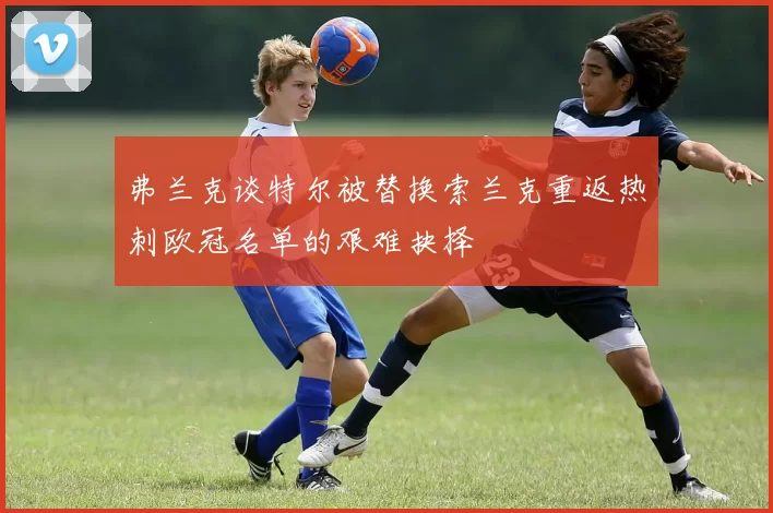 弗兰克谈特尔被替换索兰克重返热刺欧冠名单的艰难抉择