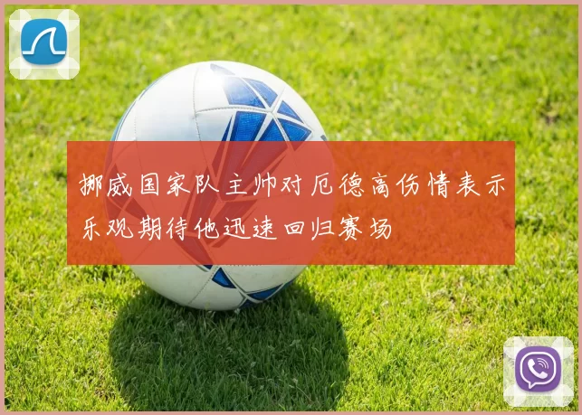 挪威国家队主帅对厄德高伤情表示乐观期待他迅速回归赛场