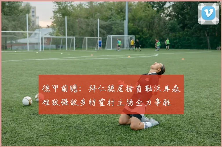 德甲前瞻：拜仁稳居榜首勒沃库森难敌强敌多特霍村主场全力争胜