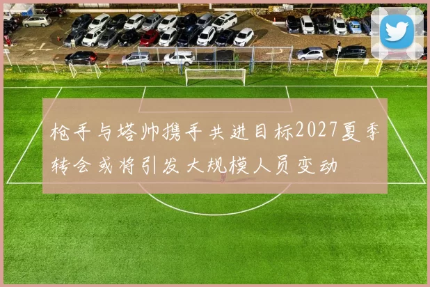 枪手与塔帅携手共进目标2027夏季转会或将引发大规模人员变动