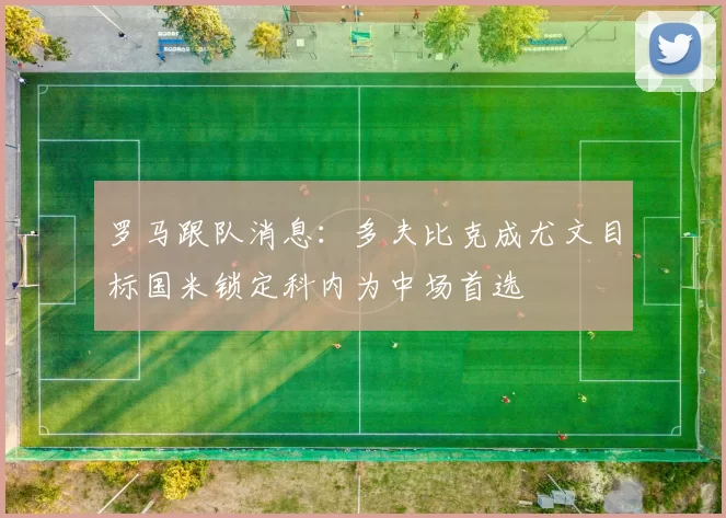 罗马跟队消息：多夫比克成尤文目标国米锁定科内为中场首选