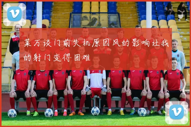 莱万谈门前失机原因风的影响让我的射门变得困难