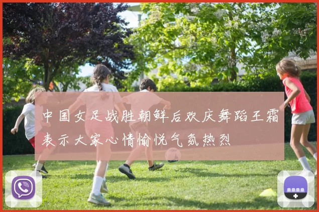 中国女足战胜朝鲜后欢庆舞蹈王霜表示大家心情愉悦气氛热烈